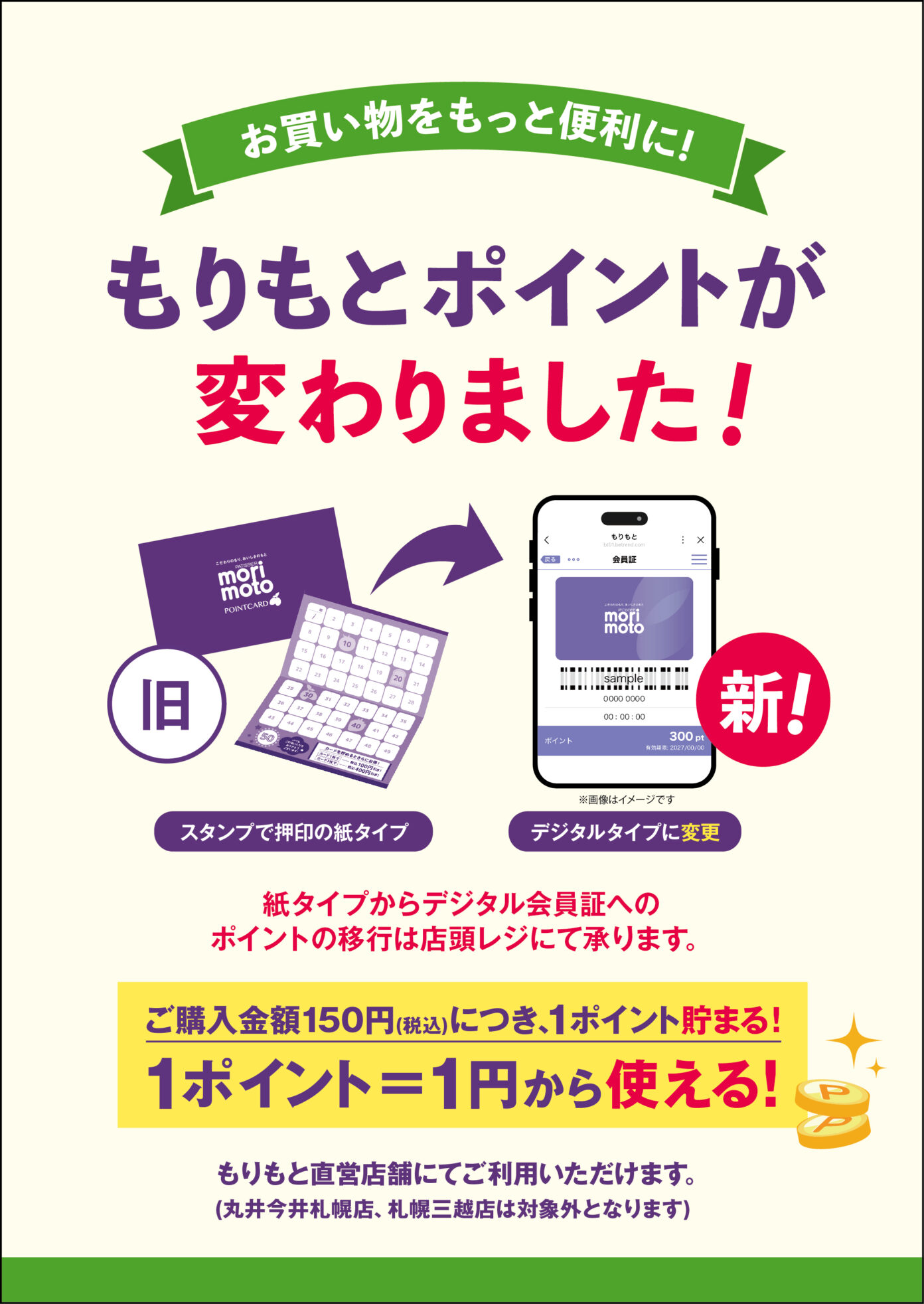 お買い物をもっと便利に！
もりもとポイントが変わりました！

スタンプで押印の紙タイプから
デジタルタイプへ。

紙タイプからデジタル会員証へのポイントの移行は店頭レジにて承ります。

ご購入金額150円（税込）につき、1ポイントたまる！
1ポイント=1円から使える！

もりもと直営店舗にてご利用いただけます。（丸井今井札幌店、札幌三越店は対象外となります。）